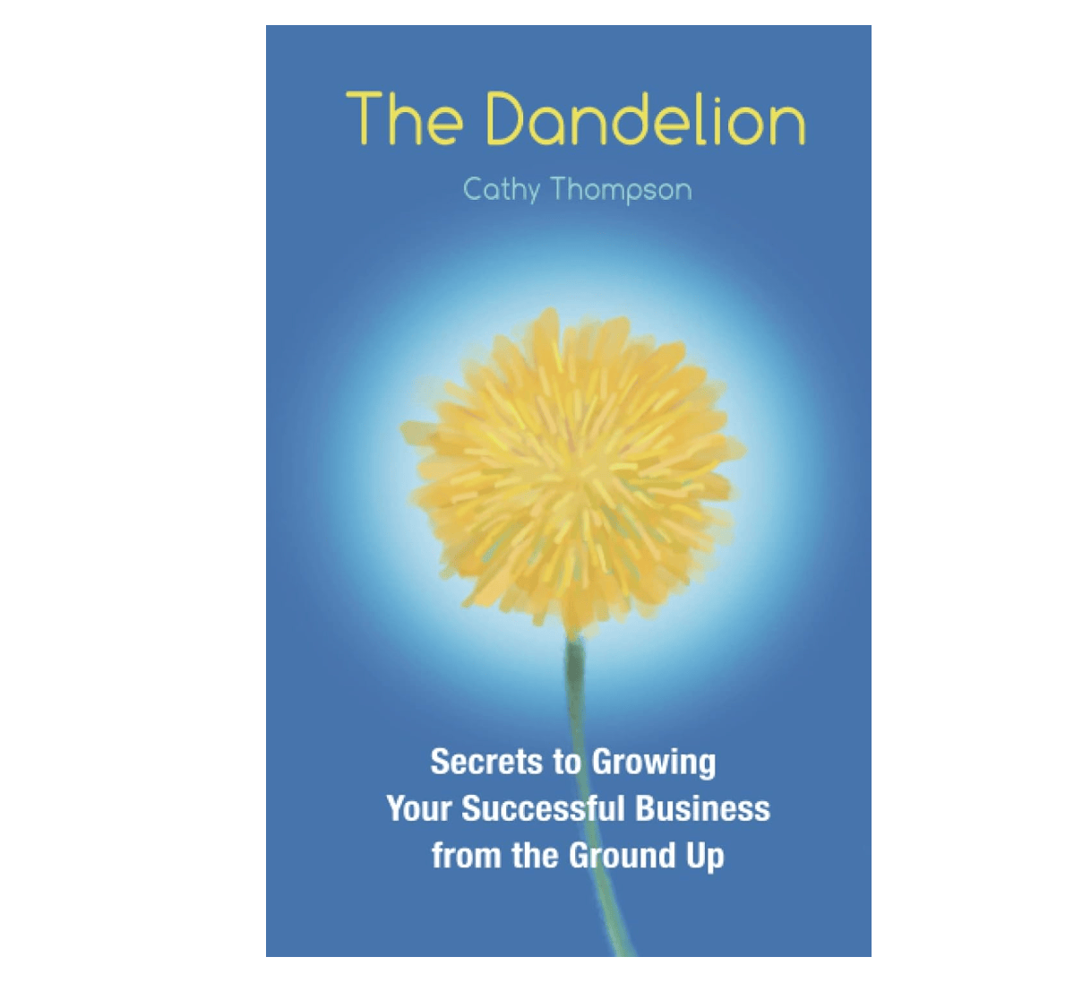 The Dandelion: Secrets to Growing Your Successful Business From The Ground Up by Cathy Thompson